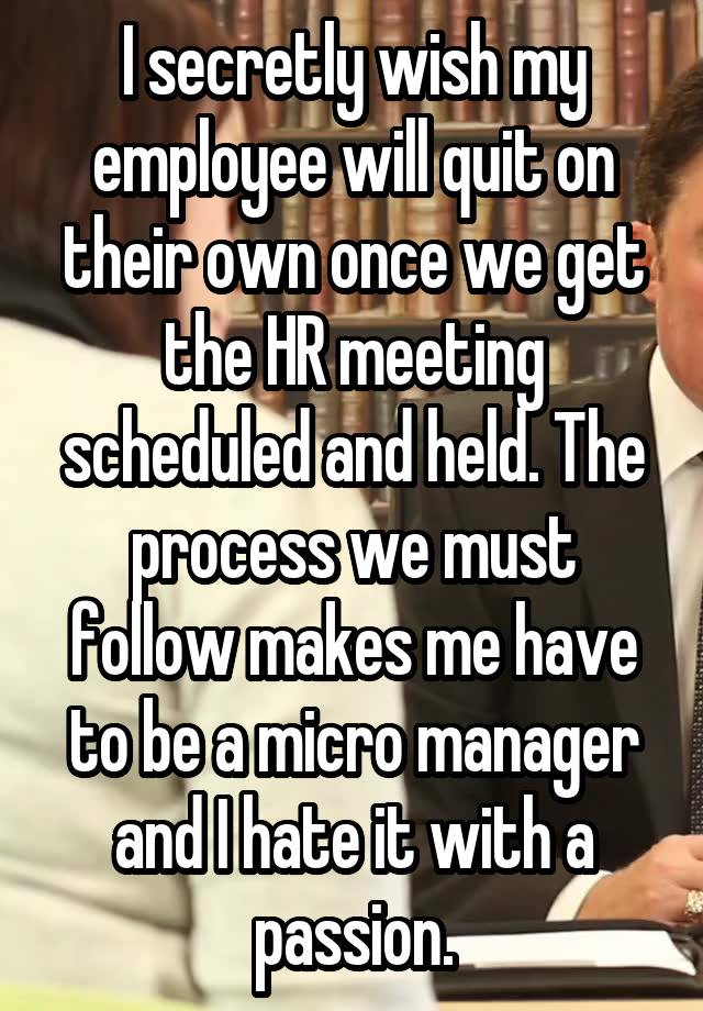 I secretly wish my employee will quit on their own once we get the HR meeting scheduled and held. The process we must follow makes me have to be a micro manager and I hate it with a passion.