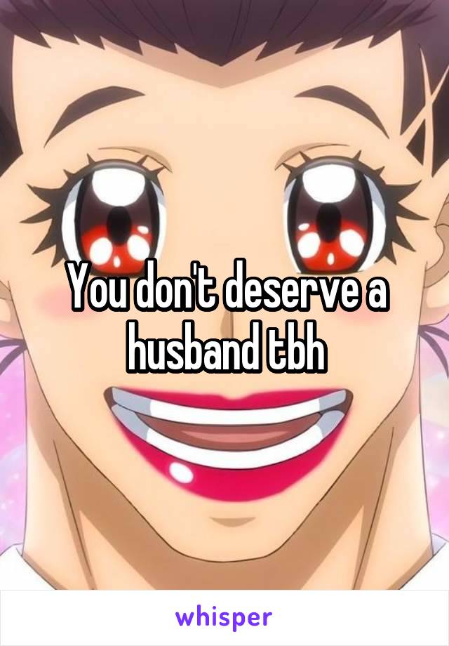 You don't deserve a husband tbh