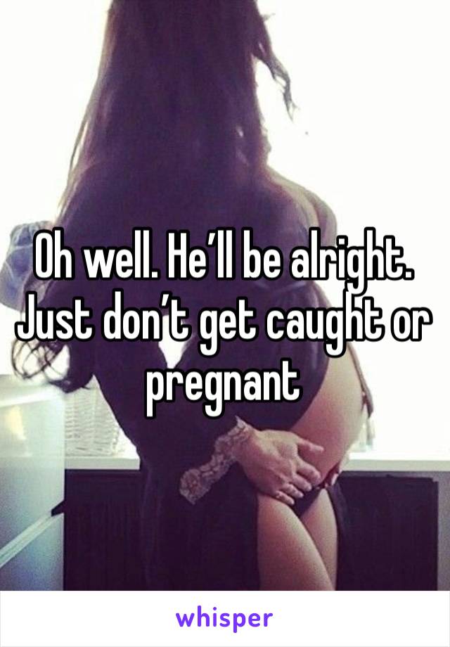 Oh well. He’ll be alright. Just don’t get caught or pregnant 