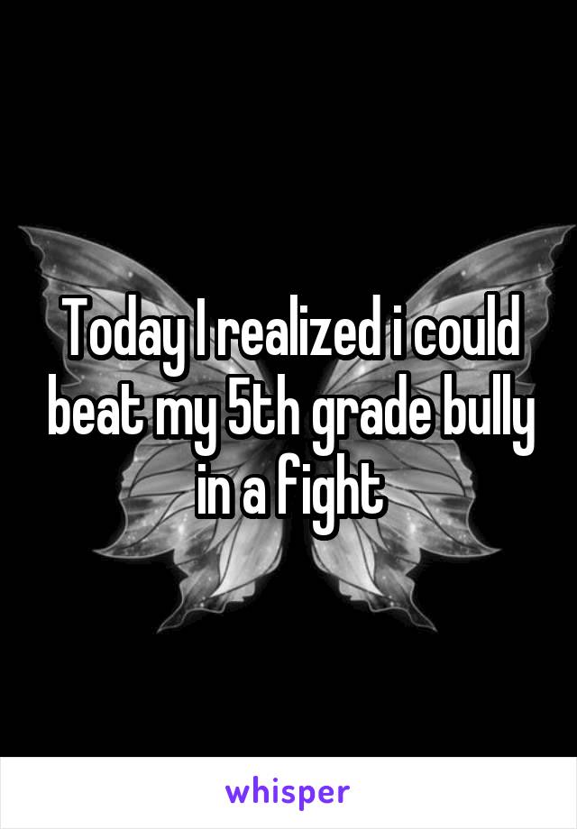 Today I realized i could beat my 5th grade bully in a fight