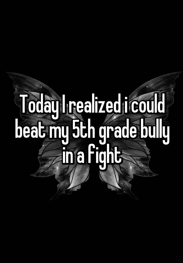 Today I realized i could beat my 5th grade bully in a fight