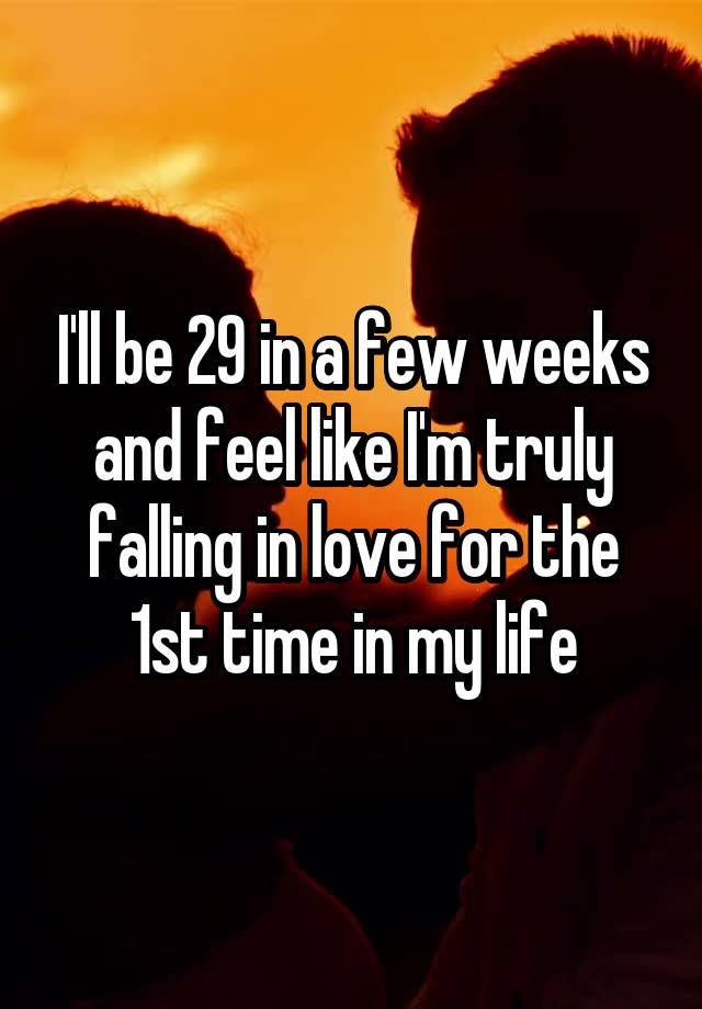 I'll be 29 in a few weeks and feel like I'm truly falling in love for the 1st time in my life