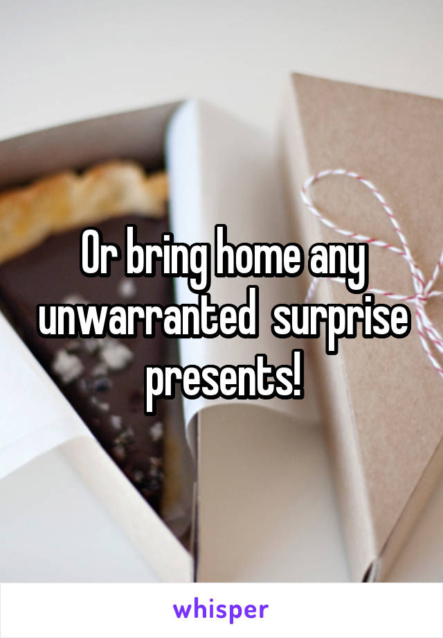 Or bring home any unwarranted  surprise presents!