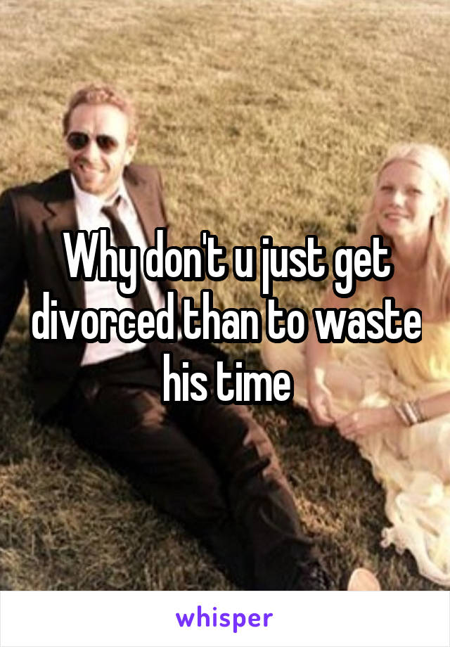 Why don't u just get divorced than to waste his time