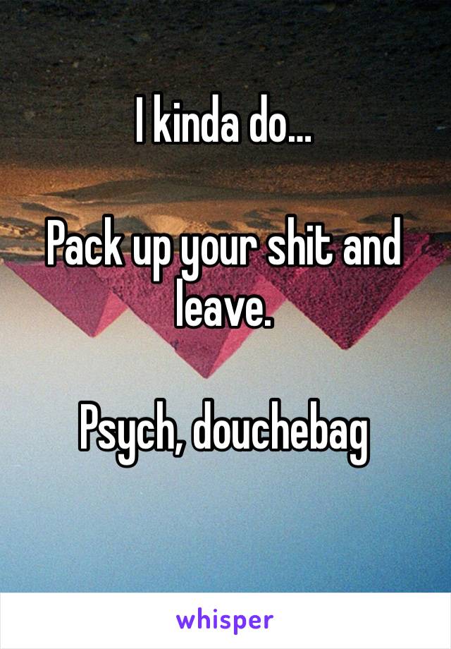 I kinda do…

Pack up your shit and leave.  

Psych, douchebag