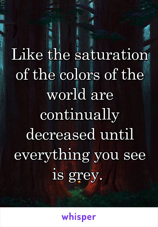 Like the saturation of the colors of the world are continually decreased until everything you see is grey. 