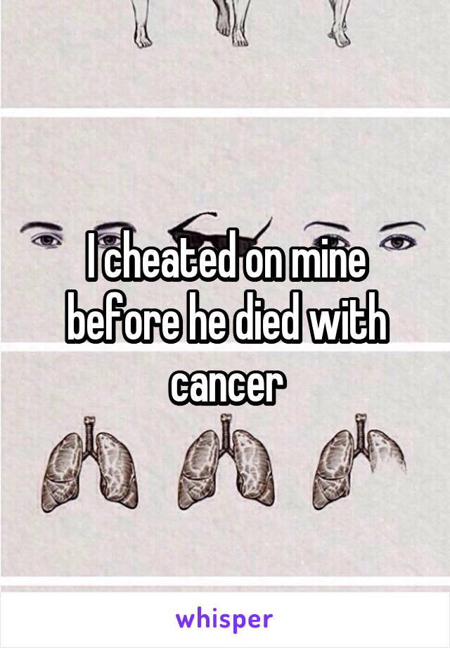 I cheated on mine before he died with cancer