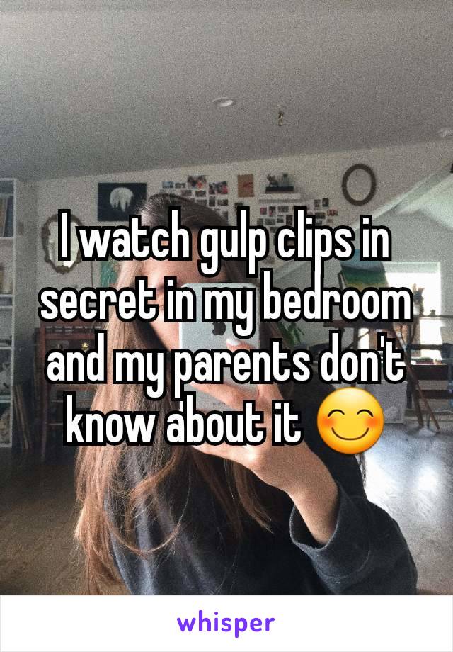 I watch gulp clips in secret in my bedroom and my parents don't know about it 😊