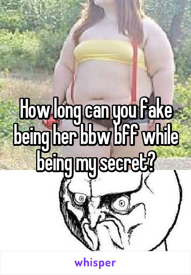 How long can you fake being her bbw bff while being my secret?