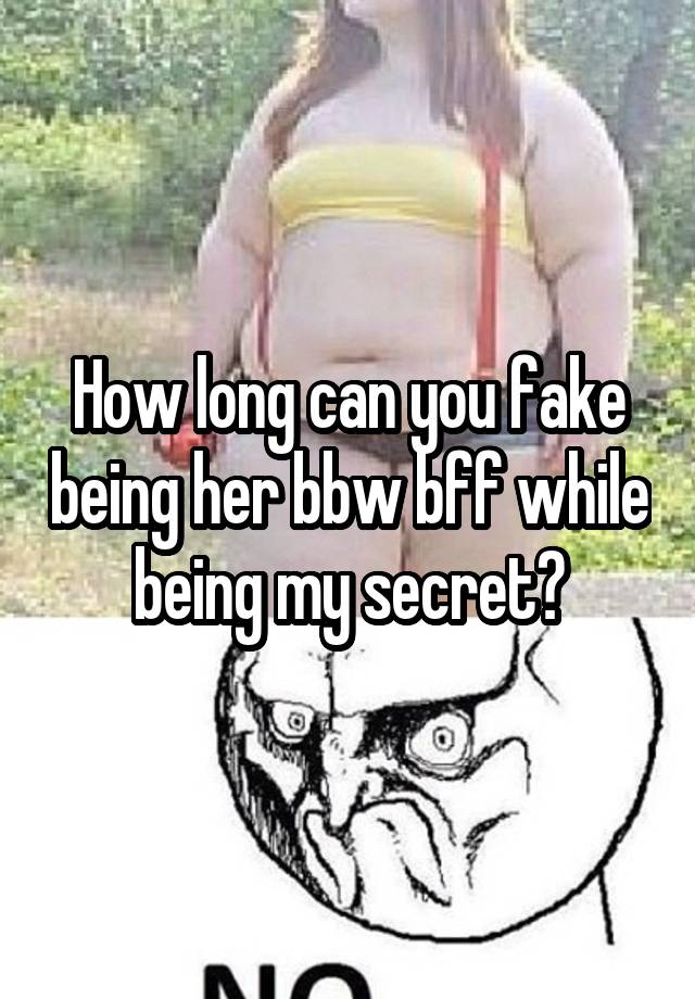 How long can you fake being her bbw bff while being my secret?