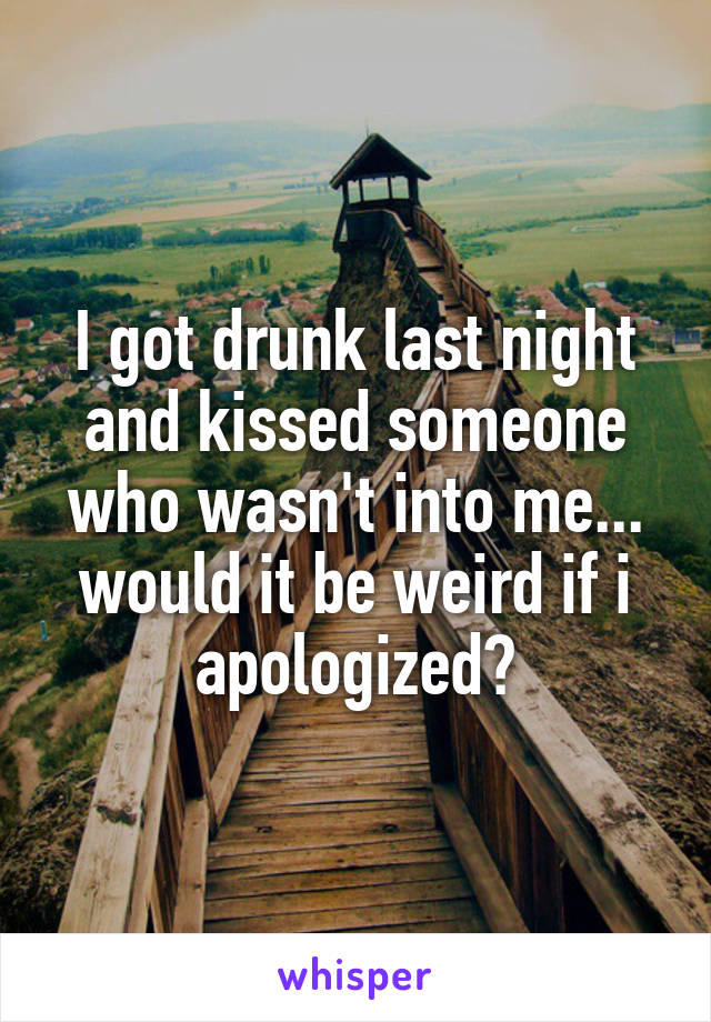 I got drunk last night and kissed someone who wasn't into me... would it be weird if i apologized?