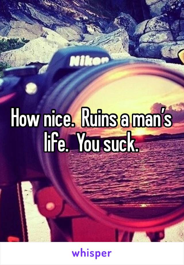 How nice.  Ruins a man’s life.  You suck. 