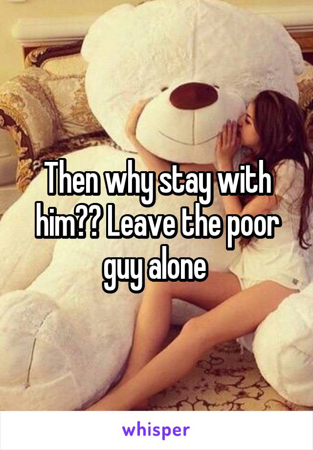 Then why stay with him?? Leave the poor guy alone 