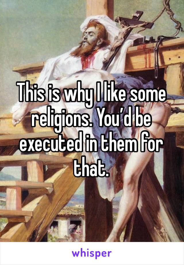 This is why I like some religions. You’d be executed in them for that.