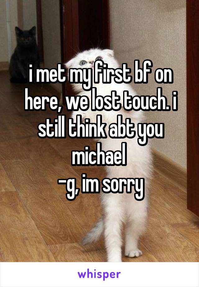 i met my first bf on here, we lost touch. i still think abt you michael 
-g, im sorry
