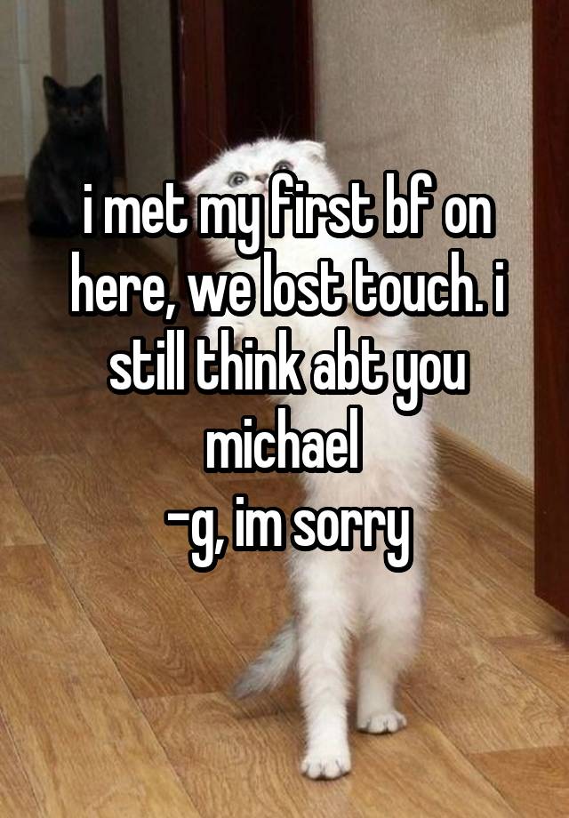 i met my first bf on here, we lost touch. i still think abt you michael 
-g, im sorry
