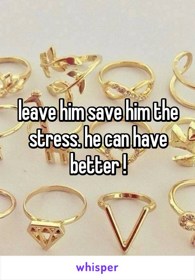 leave him save him the stress. he can have better !