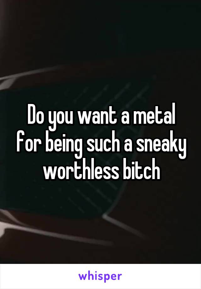 Do you want a metal for being such a sneaky worthless bitch