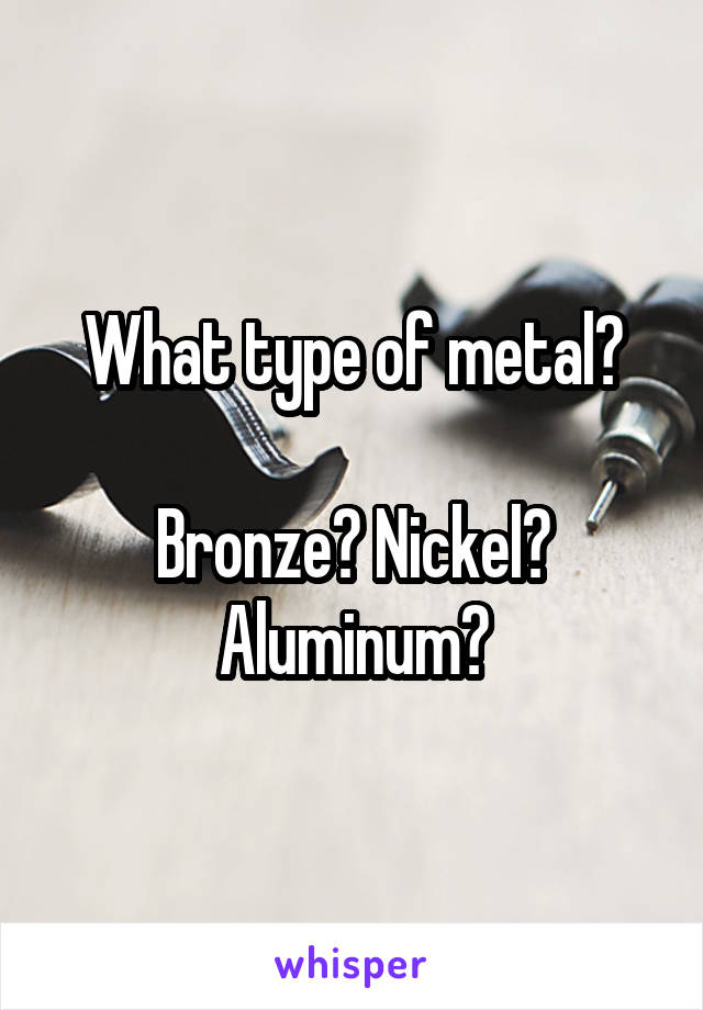 What type of metal?

Bronze? Nickel? Aluminum?