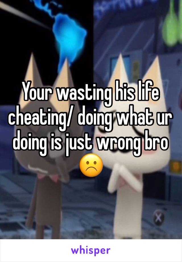 Your wasting his life cheating/ doing what ur doing is just wrong bro☹️