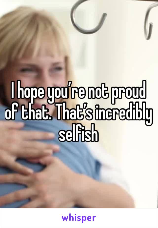 I hope you’re not proud of that. That’s incredibly selfish 