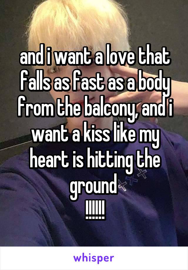 and i want a love that falls as fast as a body from the balcony, and i want a kiss like my heart is hitting the ground 
!!!!!!