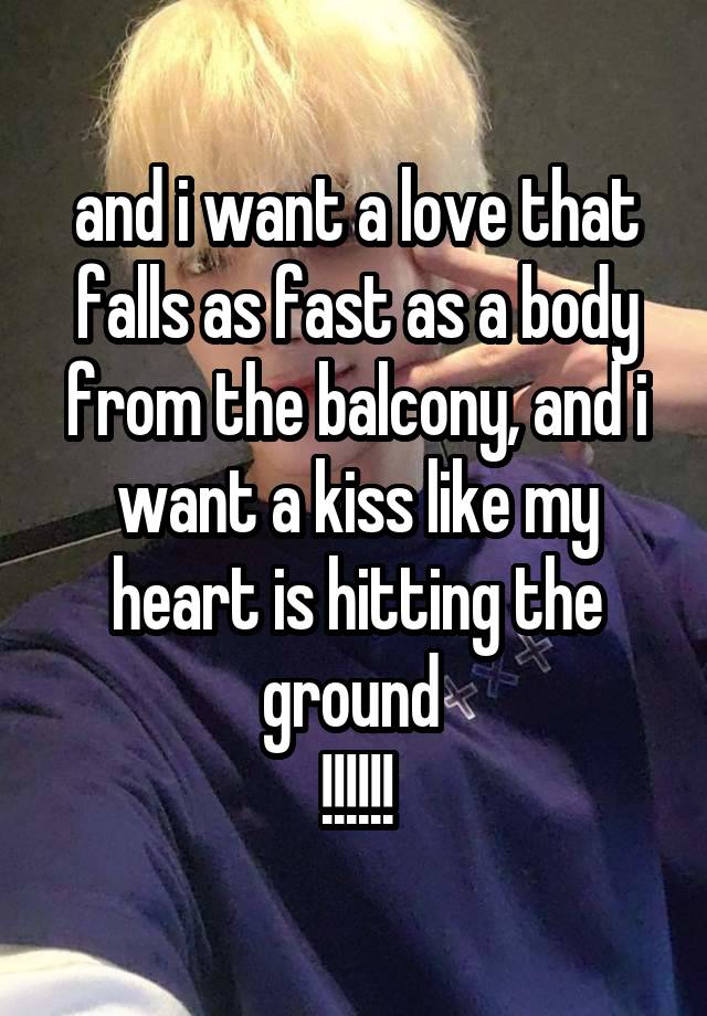 and i want a love that falls as fast as a body from the balcony, and i want a kiss like my heart is hitting the ground 
!!!!!!