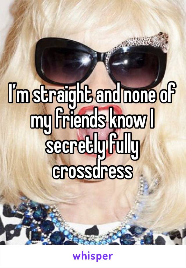 I’m straight and none of my friends know I secretly fully crossdress