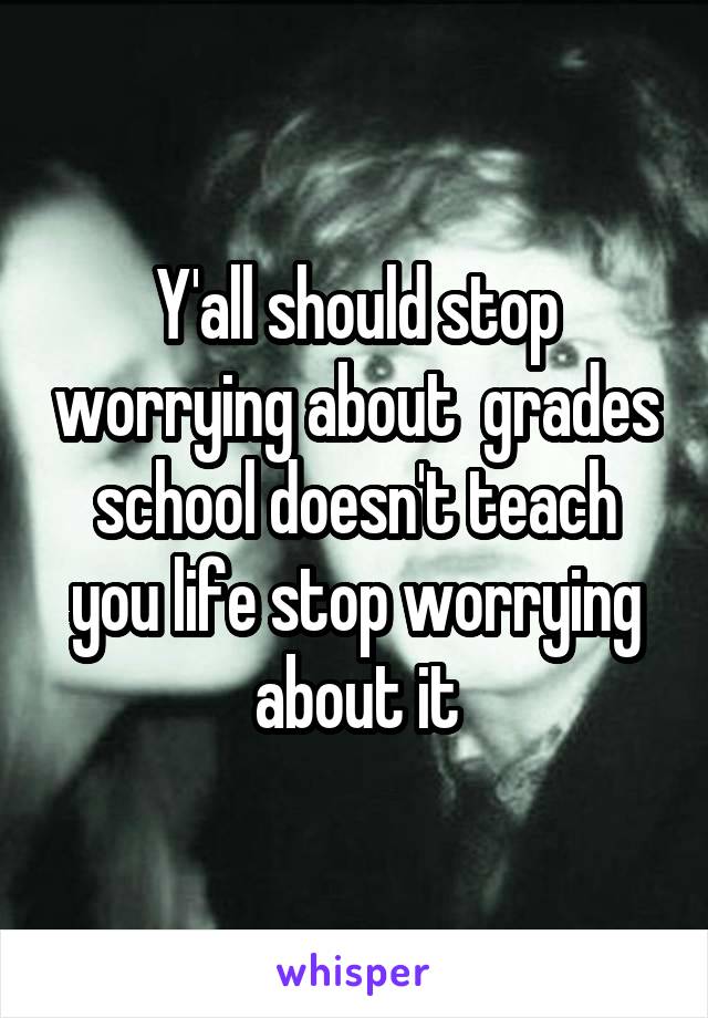 Y'all should stop worrying about  grades school doesn't teach you life stop worrying about it