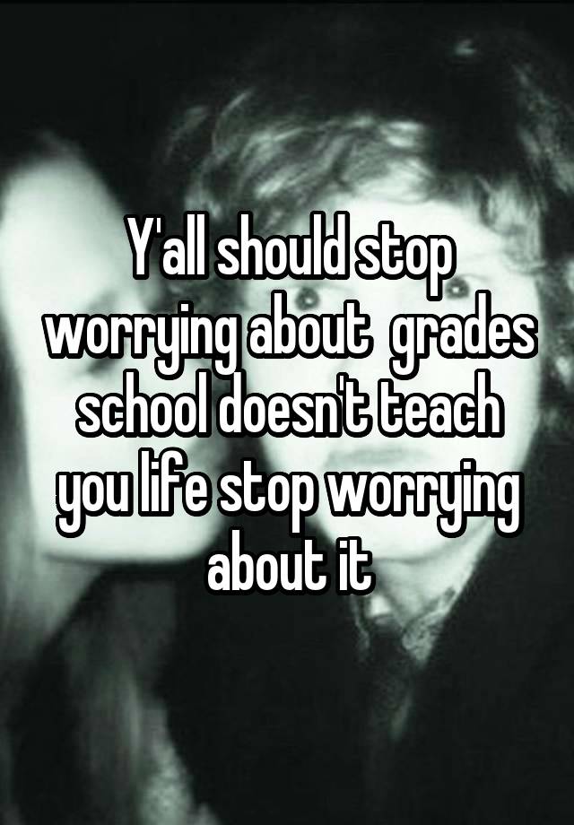 Y'all should stop worrying about  grades school doesn't teach you life stop worrying about it