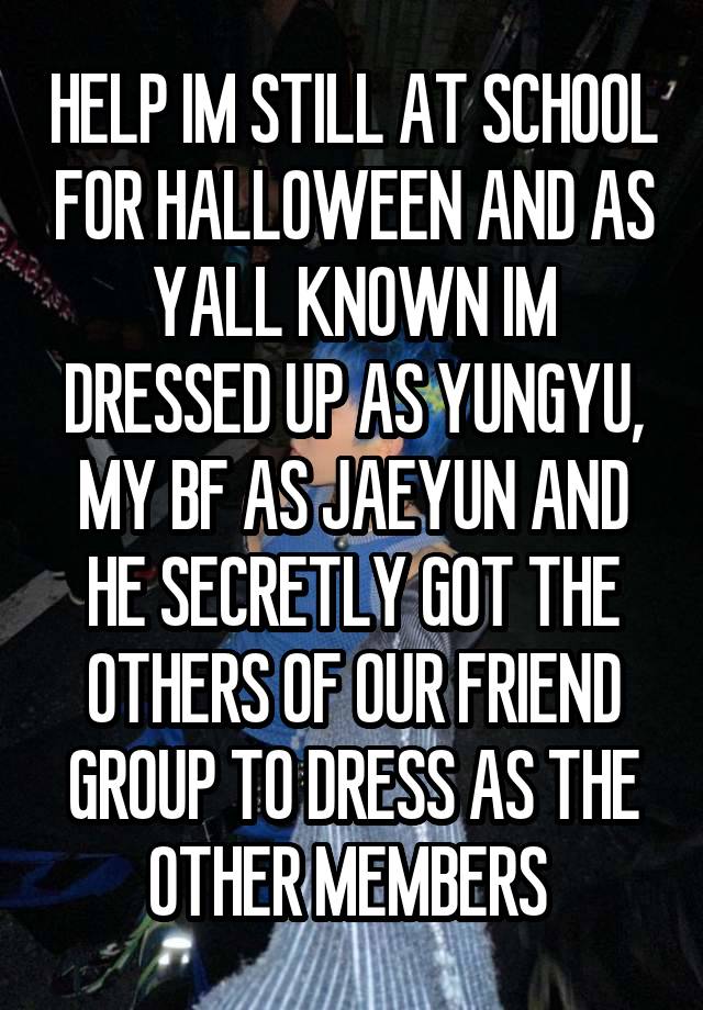 HELP IM STILL AT SCHOOL FOR HALLOWEEN AND AS YALL KNOWN IM DRESSED UP AS YUNGYU, MY BF AS JAEYUN AND HE SECRETLY GOT THE OTHERS OF OUR FRIEND GROUP TO DRESS AS THE OTHER MEMBERS 