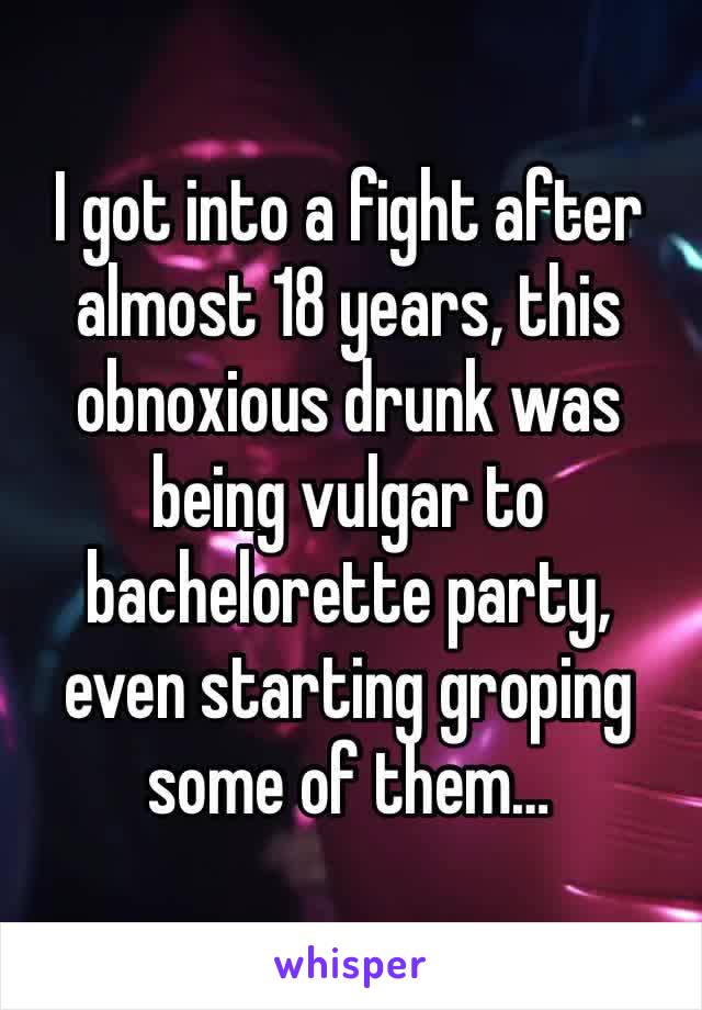 I got into a fight after almost 18 years, this obnoxious drunk was being vulgar to bachelorette party, even starting groping some of them…