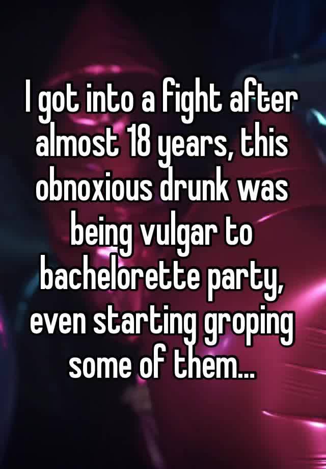 I got into a fight after almost 18 years, this obnoxious drunk was being vulgar to bachelorette party, even starting groping some of them…