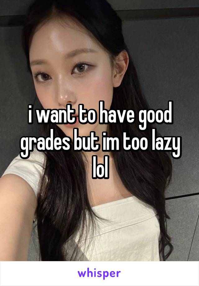 i want to have good grades but im too lazy lol