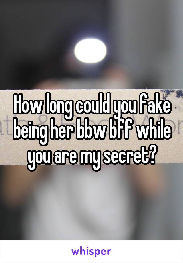 How long could you fake being her bbw bff while you are my secret?