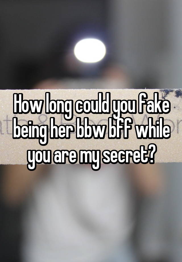 How long could you fake being her bbw bff while you are my secret?