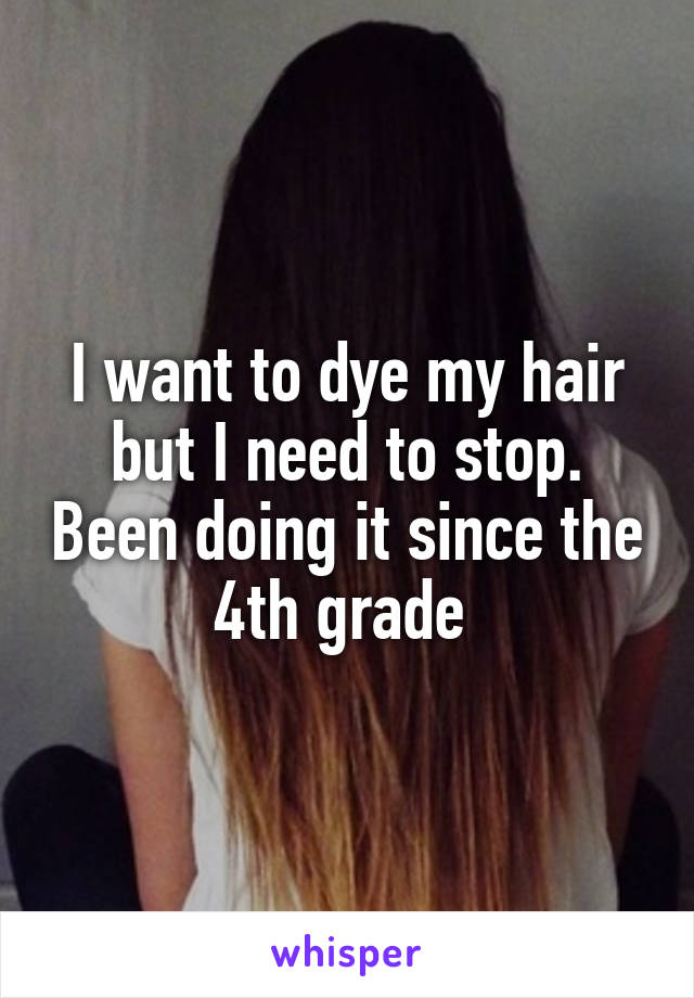 I want to dye my hair but I need to stop. Been doing it since the 4th grade 