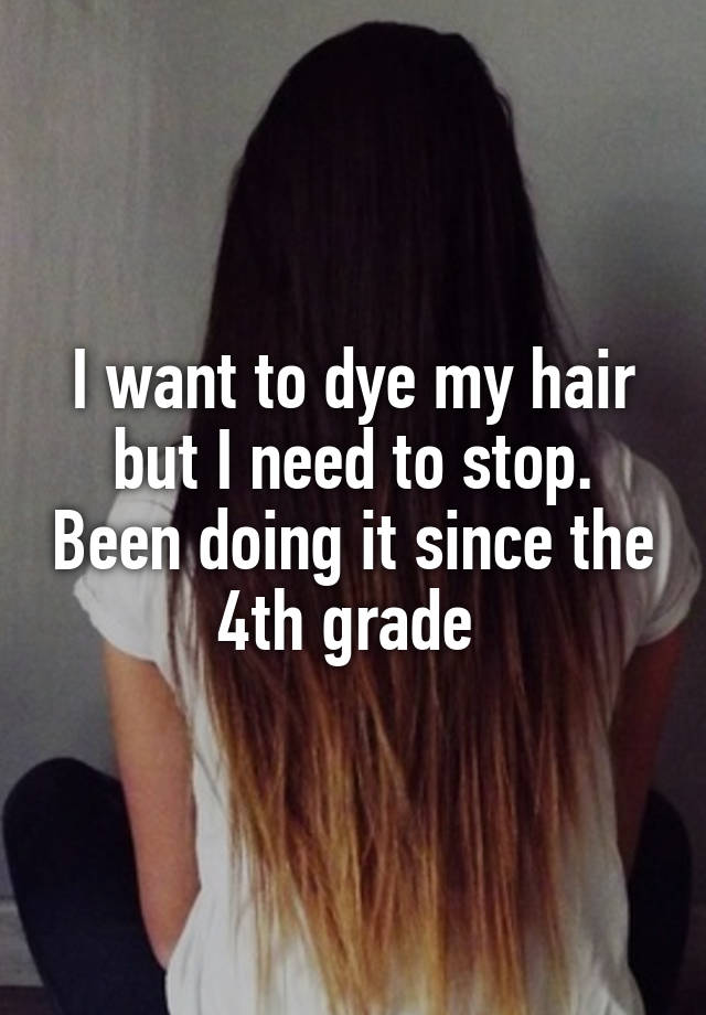 I want to dye my hair but I need to stop. Been doing it since the 4th grade 