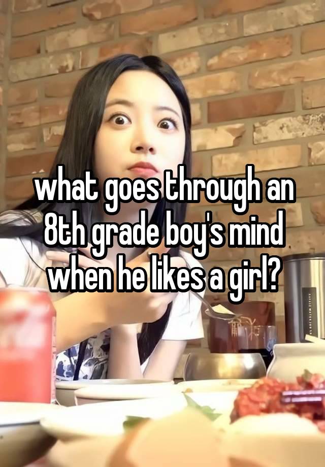 what goes through an 8th grade boy's mind when he likes a girl?