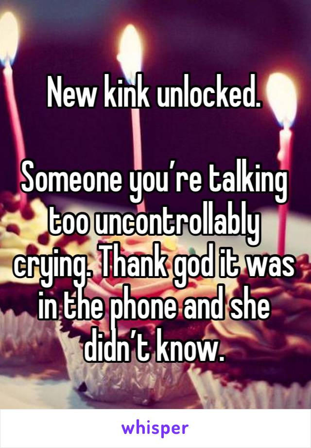 New kink unlocked. 

Someone you’re talking too uncontrollably crying. Thank god it was in the phone and she didn’t know. 