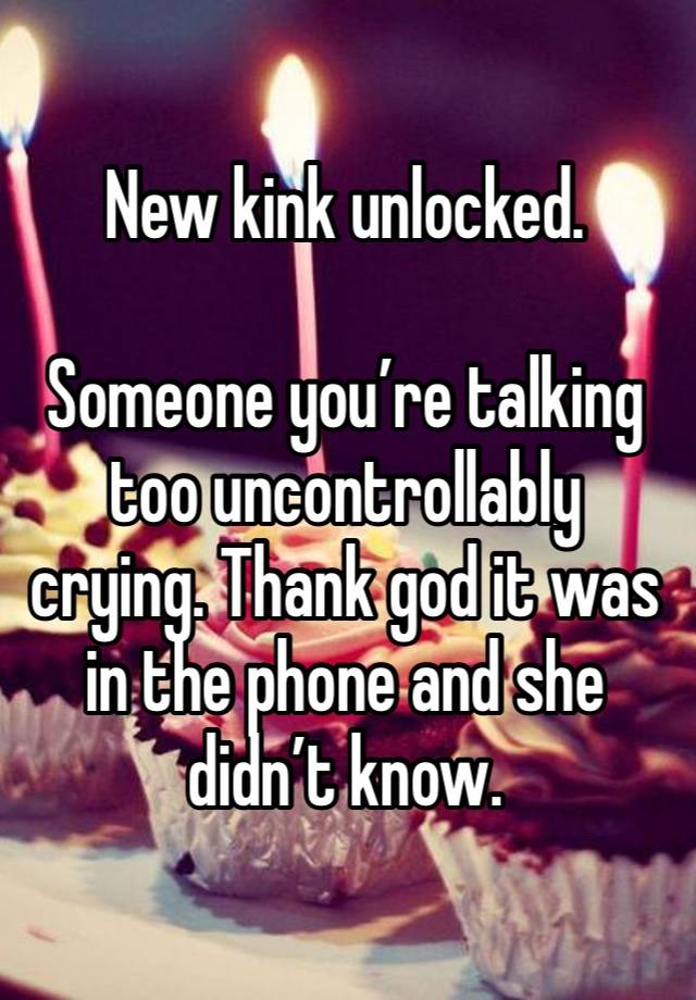 New kink unlocked. 

Someone you’re talking too uncontrollably crying. Thank god it was in the phone and she didn’t know. 