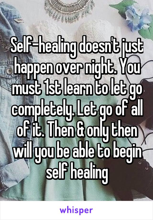 Self-healing doesn't just happen over night. You must 1st learn to let go completely. Let go of all of it. Then & only then will you be able to begin self healing