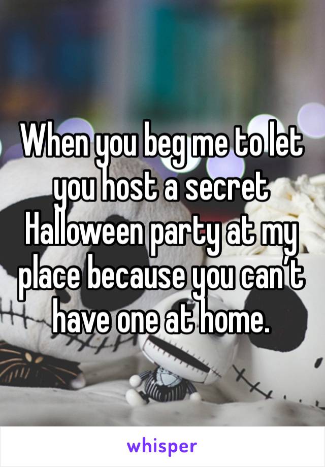 When you beg me to let you host a secret Halloween party at my place because you can’t have one at home. 