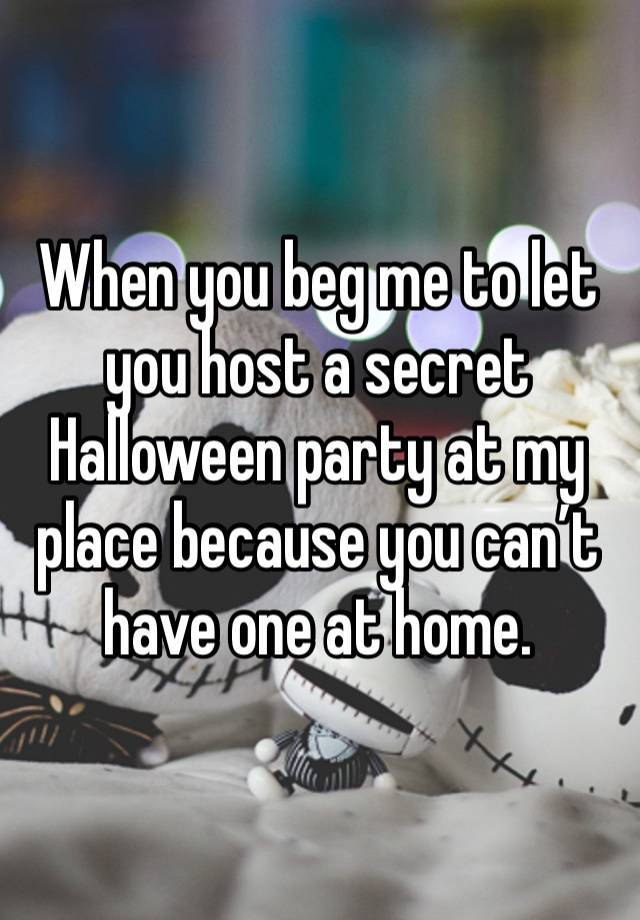 When you beg me to let you host a secret Halloween party at my place because you can’t have one at home. 