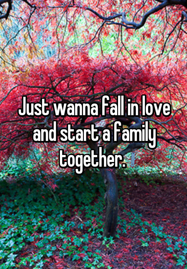 Just wanna fall in love and start a family together. 