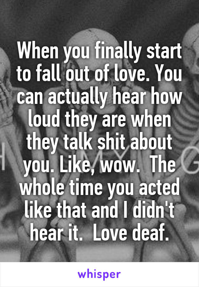 When you finally start to fall out of love. You can actually hear how loud they are when they talk shit about you. Like, wow.  The whole time you acted like that and I didn't hear it.  Love deaf.