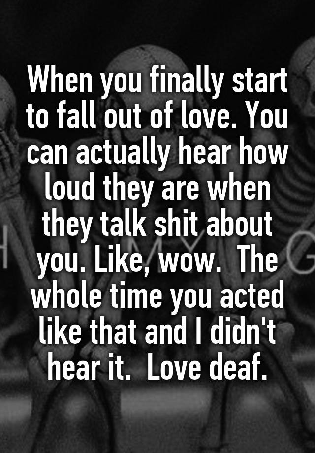 When you finally start to fall out of love. You can actually hear how loud they are when they talk shit about you. Like, wow.  The whole time you acted like that and I didn't hear it.  Love deaf.