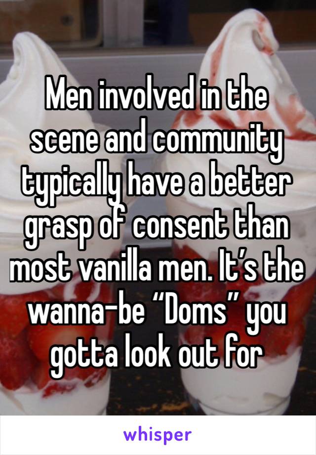 Men involved in the scene and community typically have a better grasp of consent than most vanilla men. It’s the wanna-be “Doms” you gotta look out for