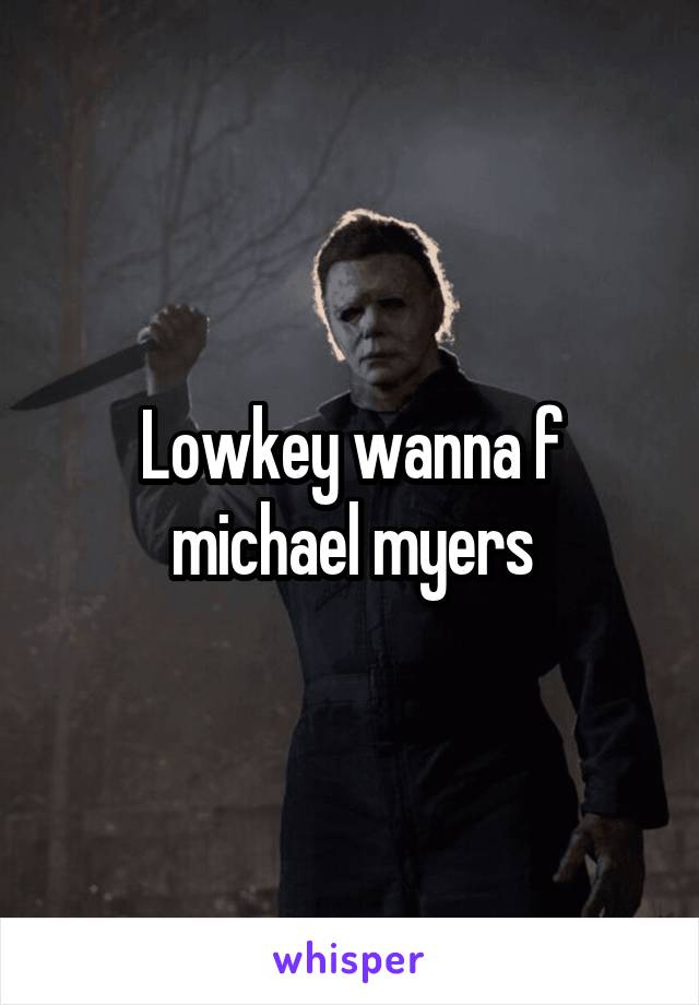 Lowkey wanna f michael myers