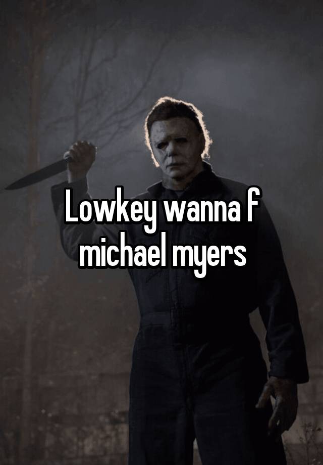 Lowkey wanna f michael myers